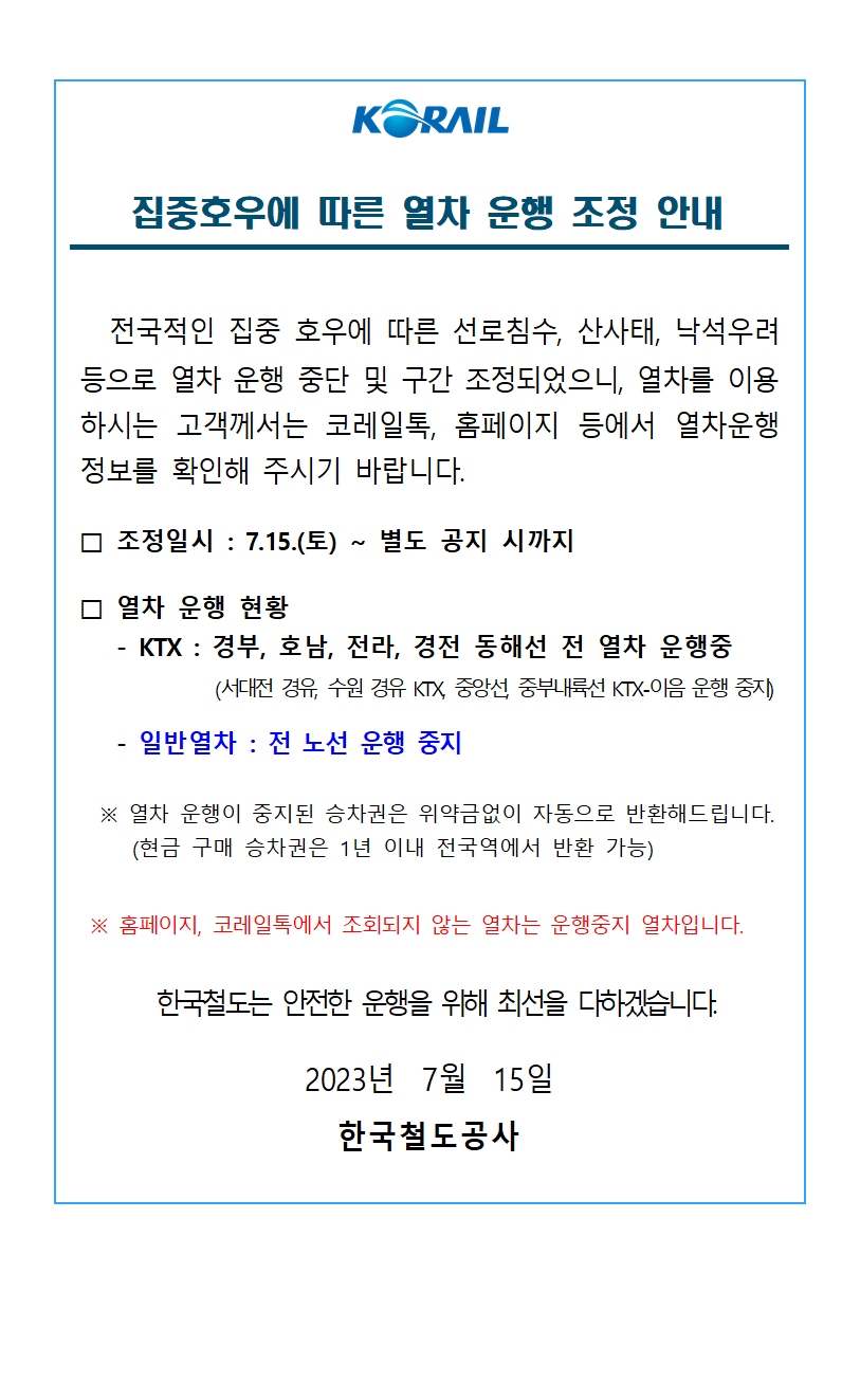 KORAIL
집중호우에 따른 열차 운행 조정 안내
전국적인 집중 호우에 따른 선로침수, 산사태, 낙석우려 등으로 열차 운행 중단 및 구간 조정되었으니, 열차를 이용 하시는 고객께서는 코레일톡, 홈페이지 등에서 열차운행 정보를 확인해 주시기 바랍니다.
조정일시 : 7.15.(토) ~ 별도 공지 시까지
□ 열차 운행 현황
- KTX : 경부, 호남, 전라, 경전 동해선 전 열차 운행중
(서대전 경유, 수원 경유 KTX, 중앙선, 중부내륙선 KTX-이음 운행 중지)
- 일반열차 : 전 노선 운행 중지
※ 열차 운행이 중지된 승차권은 위약금없이 자동으로 반환해드립니다. (현금 구매 승차권은 1년 이내 전국역에서 반환 가능)
※ 홈페이지, 코레일톡에서 조회되지 않는 열차는 운행중지 열차입니다.
한국철도는 안전한 운행을 위해 최선을 다하겠습니다.
2023년 7월 15일
한국철도공사
