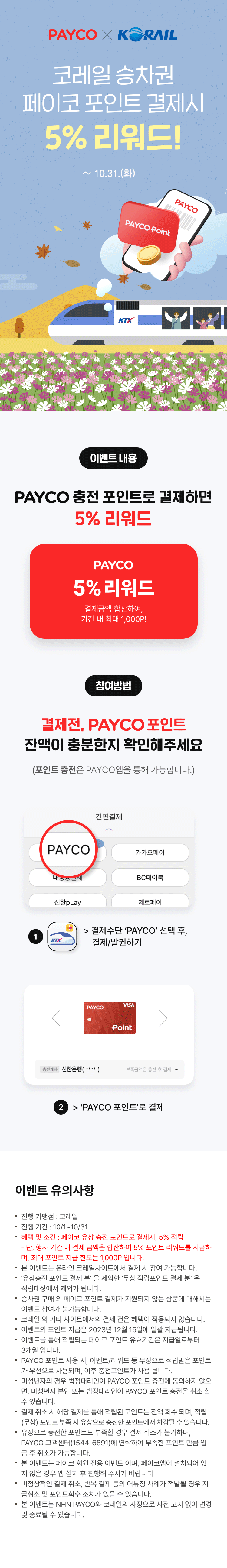 PAYCO X KORAIL
코레일 승차권
페이코 포인트 결제시
5% 리워드!
10.31.(화)
PAYCO Point
KTX
PAYCO
이벤트 내용
PAYCO 충전 포인트로 결제하면
5% 리워드
PAYCO
5% 리워드
결제금액 합산하여,
기간 내 최대 1,000P!
참여방법
결제전, PAYCO 포인트
잔액이 충분한지 확인해주세요
(포인트 충전은 PAYCO 앱을 통해 가능합니다.)
이벤트 유의사항
·
·
.
·
·
·
진행 가맹점 : 코레일
진행기간 : 10/1~10/31
혜택 및 조건 : 페이코 유상 충전 포인트로 결제시, 5% 적립
- 단, 행사 기간 내 결제 금액을 합산하여 5% 포인트 리워드를 지급하
며, 최대 포인트 지급 한도는 1,000P 입니다.
본 이벤트는 온라인 코레일사이트에서 결제 시 참여 가능합니다.
'유상충전 포인트 결제 분'을 제외한 '무상 적립포인트 결제분'은
적립대상에서 제외가 됩니다.
승차권 구매 외 페이코 포인트 결제가 지원되지 않는 상품에 대해서는
이벤트 참여가 불가능합니다.
코레일 외 기타 사이트에서의 결제 건은 혜택이 적용되지 않습니다.
이벤트의 포인트 지급은 2023년 12월 15일에 일괄 지급됩니다.
이벤트를 통해 적립되는 페이코 포인트 유효기간은 지급일로부터
3개월 입니다.
PAYCO 포인트 사용 시, 이벤트/리워드 등 무상으로 적립받은 포인트
가 우선으로 사용되며, 이후 충전포인트가 사용 됩니다.
미성년자의 경우 법정대리인이 PAYCO 포인트 충전에 동의하지 않으
면, 미성년자 본인 또는 법정대리인이 PAYCO 포인트 충전을 취소 할
수 있습니다.
·
결제
·
취소 해당 결제를 통해 적립된 포인트는 전액 회수 되며, 적립
(무상) 포인트 부족 시 유상으로 충전한 포인트에서 차감될 수 있습니다.
유상으로 충전한 포인트도 부족할 경우 결제 취소가 불가하며,
PAYCO 고객센터(1544-6891)에 연락하여 부족한 포인트 만큼 입
금 후 취소가 가능합니다.
● 본 이벤트는 페이코 회원 전용 이벤트 이며, 페이코앱이 설치되어 있
·
·
지 않은 경우 앱 설치 후 진행해 주시기 바랍니다
비정상적인 결제 취소, 반복 결제 등의 어뷰징 사례가 적발될 경우 지
급취소 및 포인트회수 조치가 있을 수 있습니다.
본 이벤트는 NHN PAYCO와 코레일의 사정으로 사전 고지 없이 변경
및 종료될 수 있습니다.
