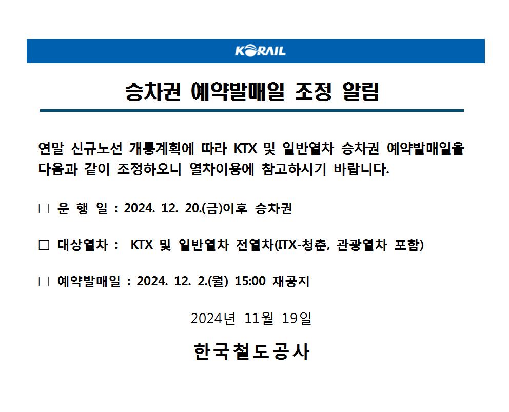 승차권 예약발매일 조정 알림

연말 신규노선 개통계획에 따라 KTX 및 일반열차 승차권 예약발매일을 다음과 같이 조정하오니 열차이용에 참고하시기 바랍니다. 

□ 운 행 일 : 2024. 12. 20.(금)이후 승차권

□ 대상열차 :  KTX 및 일반열차 전열차(ITX-청춘, 관광열차 포함)

□ 예약발매일 : 2024. 12. 2.(월) 15:00 재공지

 2024년 11월 19일

한국철도공사