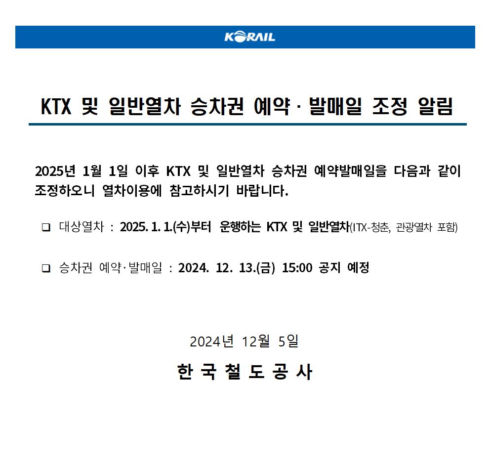 KTX 및 일반열차 승차권 예약·발매일 조정 알림
 
 2025년 1월 1일 이후 KTX 및 일반열차 승차권 예약발매일을 다음과 같이 조정하오니 열차이용에 참고하시기 바랍니다.

  ？ 대상열차 : 2025.1.1.(수)부터 운행하는 KTX 및 일반열차(ITX-청춘, 관광열차 포함)

  ？ 승차권 예약·발매일 : 2024. 12. 13.(금) 15:00 공지 예정
2024년 12월 5일

한국철도공사