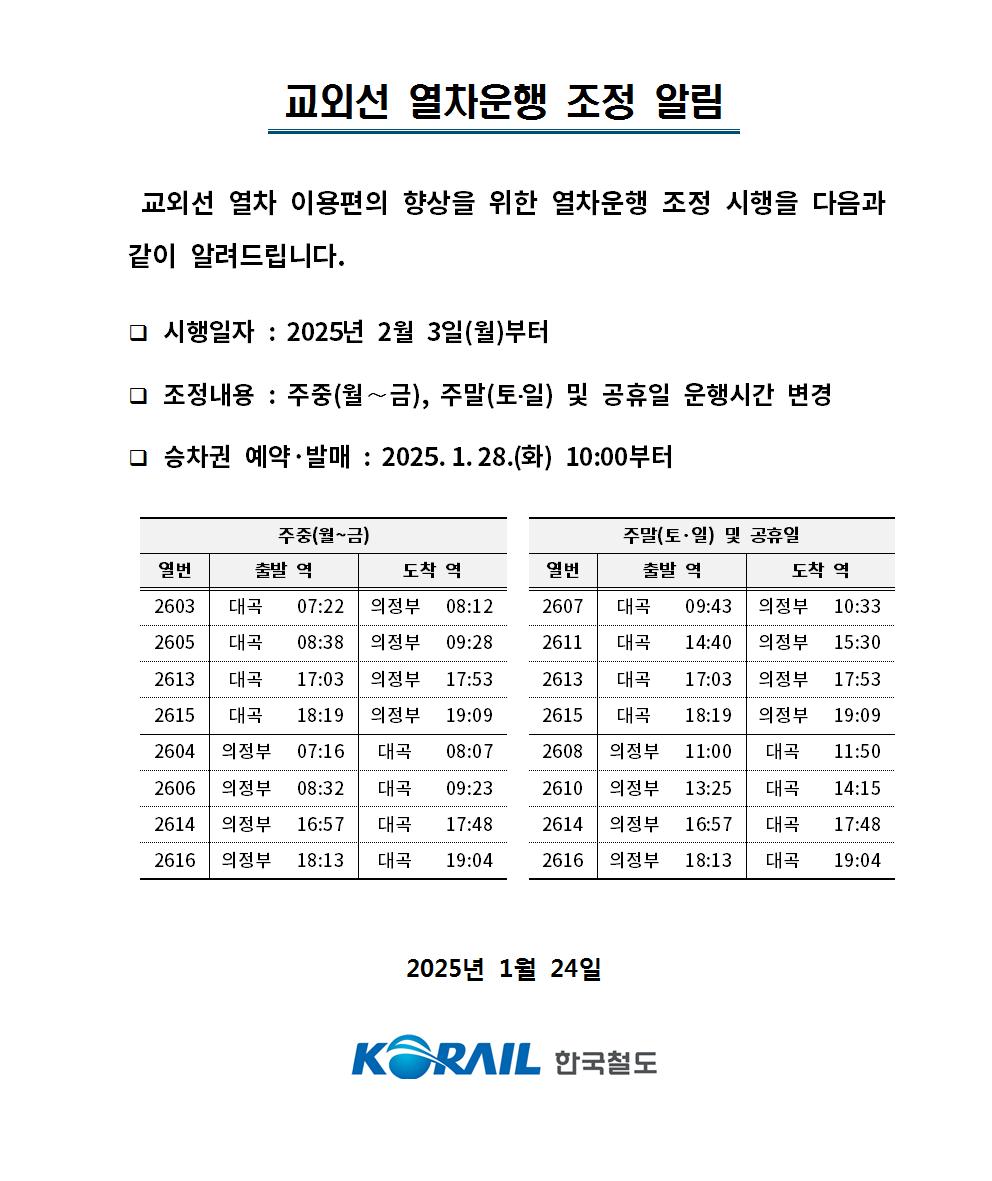 교외선 열차운행 조정 알림
   교외선 열차 이용편의 향상을 위한 열차운행 조정 시행을 다음과 
  같이 알려드립니다. 

  ？ 시행일자 : 2025년 2월 3일(월)부터
  ？ 조정내용 : 주중(월∼금), 주말(토？일) 및 공휴일 운행시간 변경
  ？ 승차권 예약·발매 : 2025.1.28.(화) 10:00부터

주중(월~금)

주말(토·일) 및 공휴일
열번
출발 역
도착 역
열번
출발 역
도착 역
2603
대곡
07:22
의정부
08:12
2607
대곡
09:43
의정부
10:33
2605
대곡
08:38
의정부
09:28
2611
대곡
14:40
의정부
15:30
2613
대곡
17:03
의정부
17:53
2613
대곡
17:03
의정부
17:53
2615
대곡
18:19
의정부
19:09
2615
대곡
18:19
의정부
19:09
2604
의정부
07:16
대곡
08:07
2608
의정부
11:00
대곡
11:50
2606
의정부
08:32
대곡
09:23
2610
의정부
13:25
대곡
14:15
2614
의정부
16:57
대곡
17:48
2614
의정부
16:57
대곡
17:48
2616
의정부
18:13
대곡
19:04
2616
의정부
18:13
대곡
19:04
2025년 1월 24일